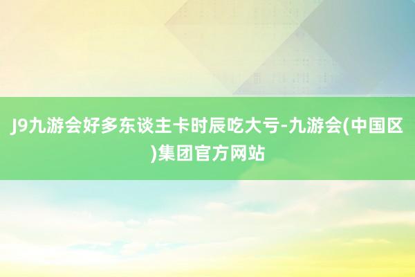 J9九游会好多东谈主卡时辰吃大亏-九游会(中国区)集团官方网站