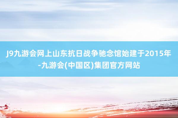 J9九游会网上山东抗日战争驰念馆始建于2015年-九游会(中国区)集团官方网站