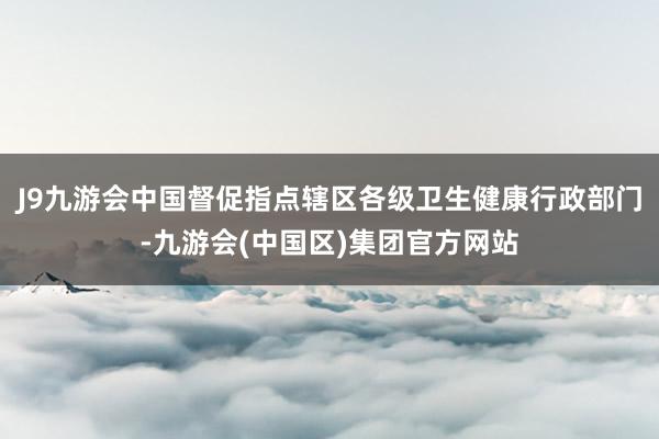 J9九游会中国督促指点辖区各级卫生健康行政部门-九游会(中国区)集团官方网站