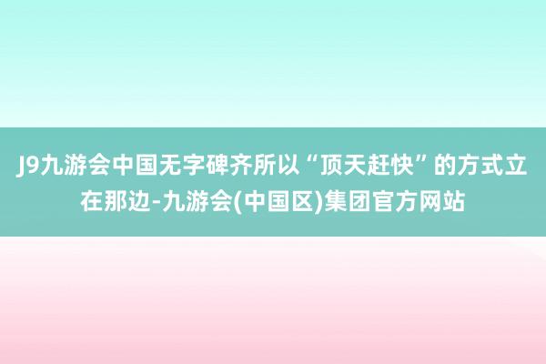 J9九游会中国无字碑齐所以“顶天赶快”的方式立在那边-九游会(中国区)集团官方网站