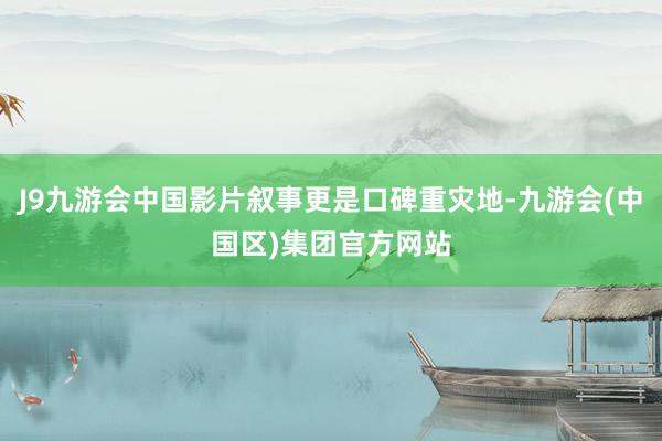 J9九游会中国影片叙事更是口碑重灾地-九游会(中国区)集团官方网站