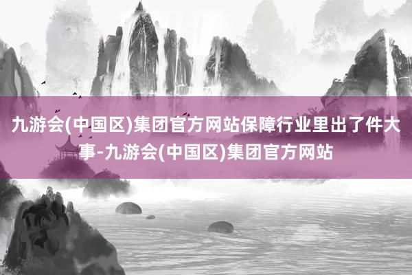 九游会(中国区)集团官方网站保障行业里出了件大事-九游会(中国区)集团官方网站