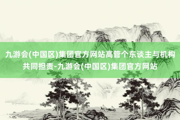 九游会(中国区)集团官方网站高管个东谈主与机构共同担责-九游会(中国区)集团官方网站