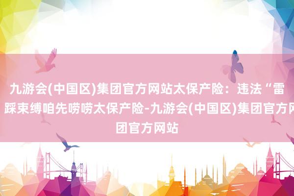 九游会(中国区)集团官方网站太保产险：违法“雷区”踩束缚咱先唠唠太保产险-九游会(中国区)集团官方网站