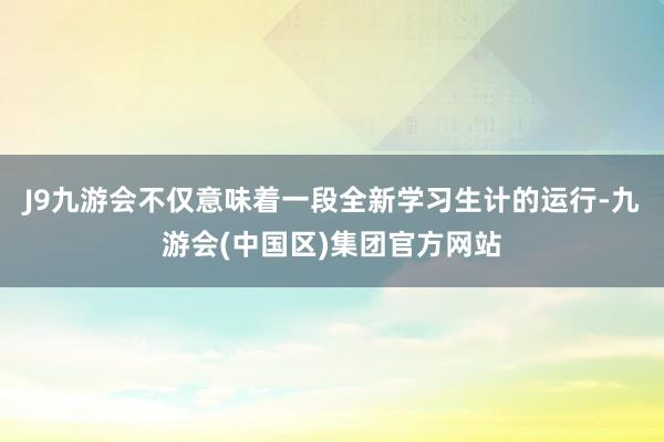 J9九游会不仅意味着一段全新学习生计的运行-九游会(中国区)集团官方网站