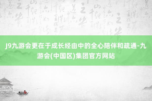 J9九游会更在于成长经由中的全心陪伴和疏通-九游会(中国区)集团官方网站