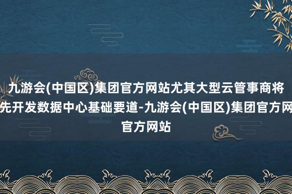 九游会(中国区)集团官方网站尤其大型云管事商将优先开发数据中心基础要道-九游会(中国区)集团官方网站