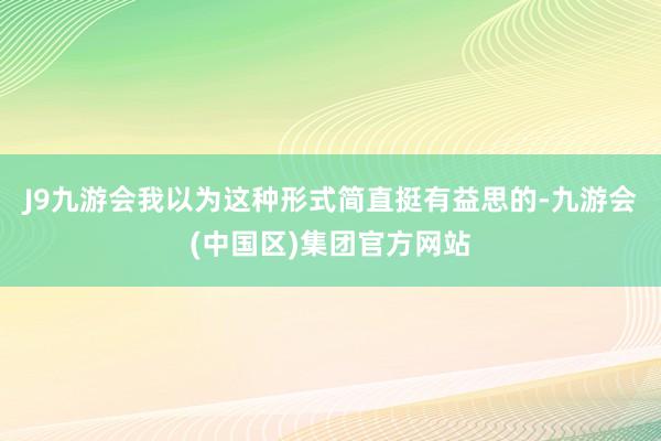 J9九游会我以为这种形式简直挺有益思的-九游会(中国区)集团官方网站