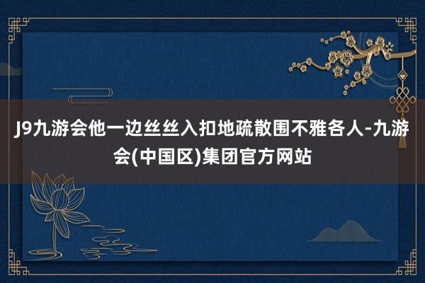 J9九游会他一边丝丝入扣地疏散围不雅各人-九游会(中国区)集团官方网站