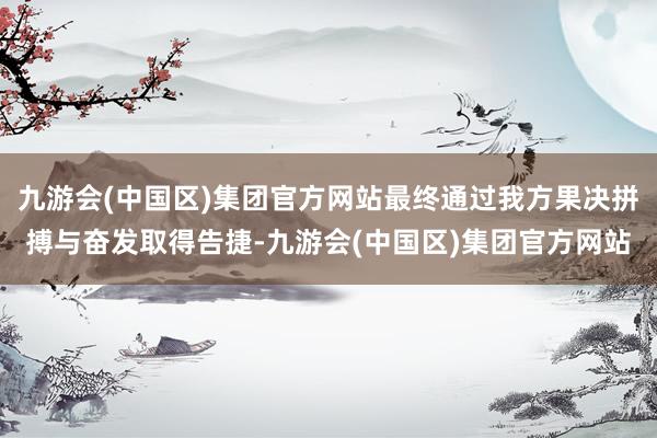九游会(中国区)集团官方网站最终通过我方果决拼搏与奋发取得告捷-九游会(中国区)集团官方网站