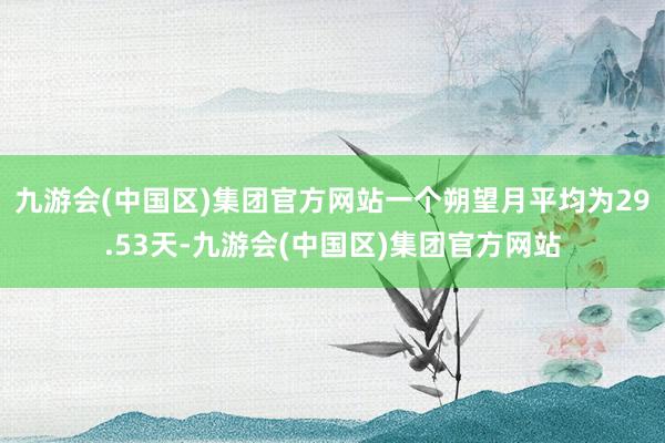 九游会(中国区)集团官方网站一个朔望月平均为29.53天-九游会(中国区)集团官方网站
