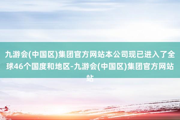 九游会(中国区)集团官方网站本公司现已进入了全球46个国度和地区-九游会(中国区)集团官方网站