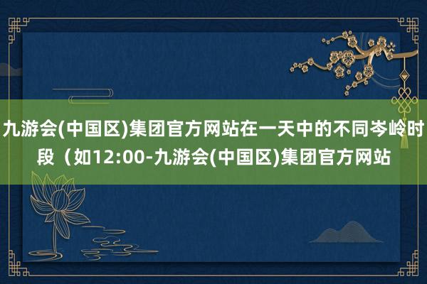 九游会(中国区)集团官方网站在一天中的不同岑岭时段（如12:00-九游会(中国区)集团官方网站