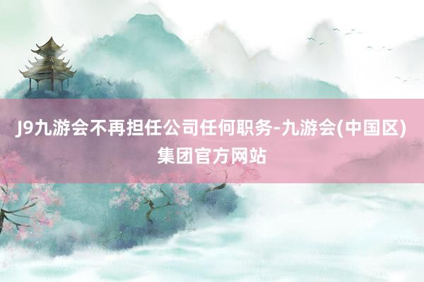 J9九游会不再担任公司任何职务-九游会(中国区)集团官方网站