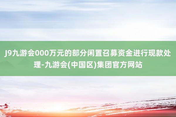 J9九游会000万元的部分闲置召募资金进行现款处理-九游会(中国区)集团官方网站