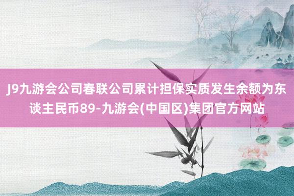 J9九游会公司春联公司累计担保实质发生余额为东谈主民币89-九游会(中国区)集团官方网站