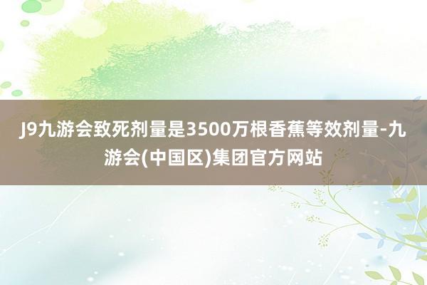 J9九游会致死剂量是3500万根香蕉等效剂量-九游会(中国区)集团官方网站
