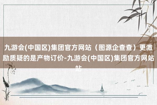 九游会(中国区)集团官方网站（图源企查查）更激励质疑的是产物订价-九游会(中国区)集团官方网站