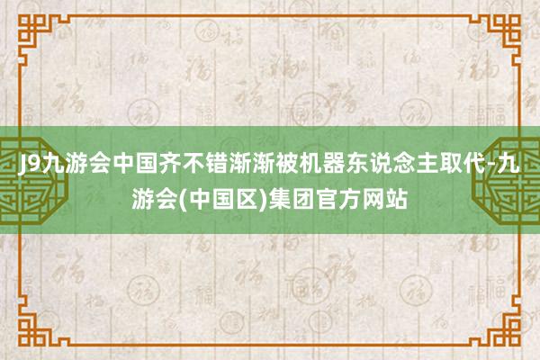 J9九游会中国齐不错渐渐被机器东说念主取代-九游会(中国区)集团官方网站
