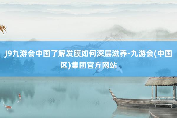 J9九游会中国了解发膜如何深层滋养-九游会(中国区)集团官方网站