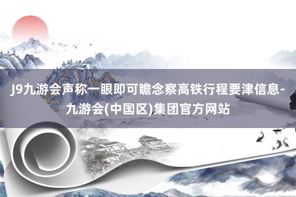 J9九游会声称一眼即可瞻念察高铁行程要津信息-九游会(中国区)集团官方网站