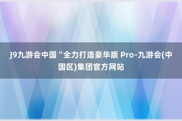 J9九游会中国“全力打造豪华版 Pro-九游会(中国区)集团官方网站