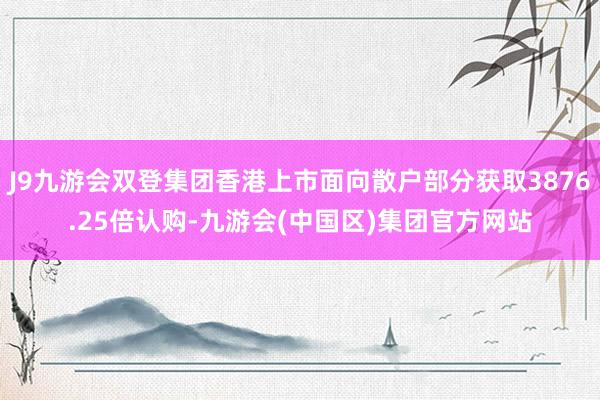 J9九游会双登集团香港上市面向散户部分获取3876.25倍认购-九游会(中国区)集团官方网站