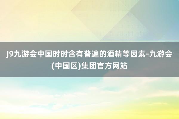 J9九游会中国时时含有普遍的酒精等因素-九游会(中国区)集团官方网站