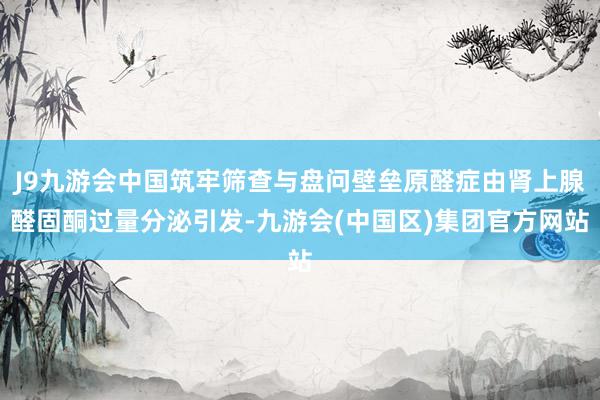 J9九游会中国筑牢筛查与盘问壁垒原醛症由肾上腺醛固酮过量分泌引发-九游会(中国区)集团官方网站