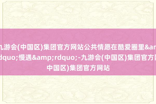 九游会(中国区)集团官方网站公共情愿在酷爱圈里&ldquo;慢遇&rdquo;-九游会(中国区)集团官方网站