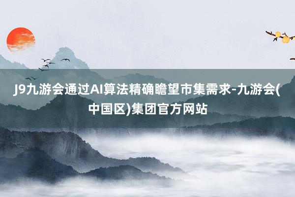 J9九游会通过AI算法精确瞻望市集需求-九游会(中国区)集团官方网站
