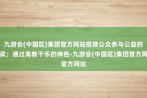 九游会(中国区)集团官方网站搭建公众参与公益的桥梁；通过寓教于乐的神色-九游会(中国区)集团官方网站