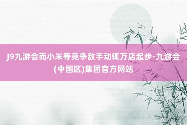 J9九游会而小米等竞争敌手动辄万店起步-九游会(中国区)集团官方网站