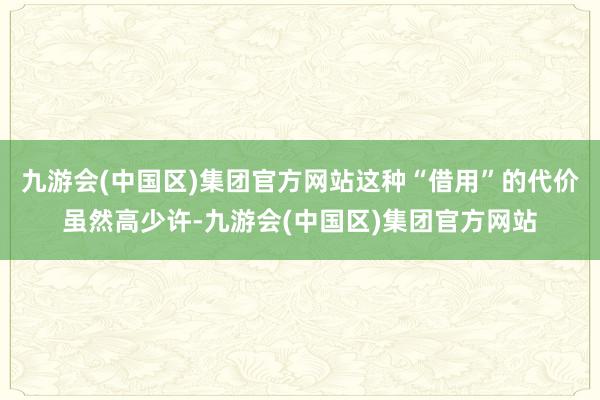 九游会(中国区)集团官方网站这种“借用”的代价虽然高少许-九游会(中国区)集团官方网站