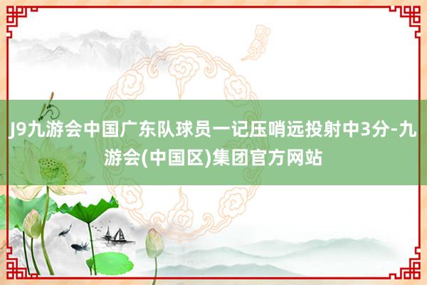 J9九游会中国广东队球员一记压哨远投射中3分-九游会(中国区)集团官方网站