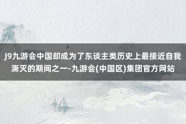 J9九游会中国却成为了东谈主类历史上最接近自我澌灭的期间之一-九游会(中国区)集团官方网站