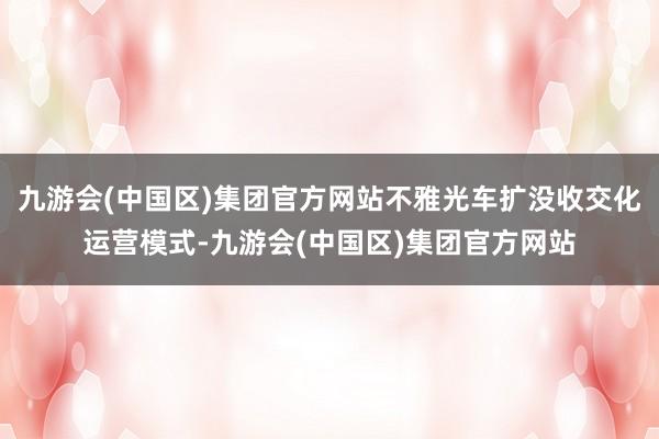 九游会(中国区)集团官方网站不雅光车扩没收交化运营模式-九游会(中国区)集团官方网站