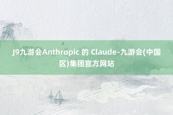 J9九游会Anthropic 的 Claude-九游会(中国区)集团官方网站