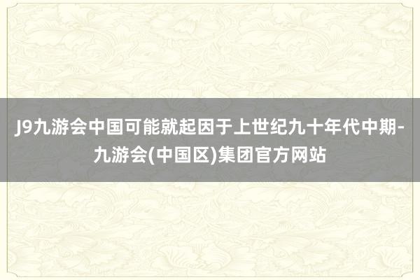 J9九游会中国可能就起因于上世纪九十年代中期-九游会(中国区)集团官方网站
