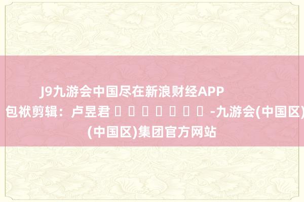 J9九游会中国尽在新浪财经APP            						包袱剪辑：卢昱君 							-九游会(中国区)集团官方网站