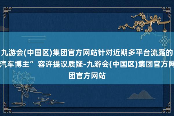九游会(中国区)集团官方网站针对近期多平台流露的 “汽车博主” 容许提议质疑-九游会(中国区)集团官方网站