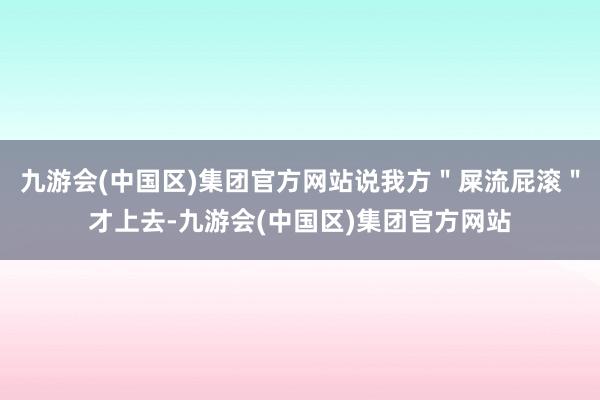 九游会(中国区)集团官方网站说我方＂屎流屁滚＂才上去-九游会(中国区)集团官方网站