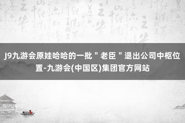 J9九游会原娃哈哈的一批＂老臣＂退出公司中枢位置-九游会(中国区)集团官方网站