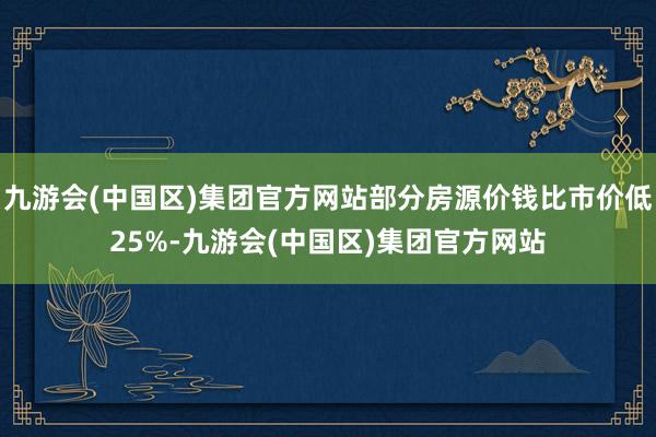 九游会(中国区)集团官方网站部分房源价钱比市价低25%-九游会(中国区)集团官方网站