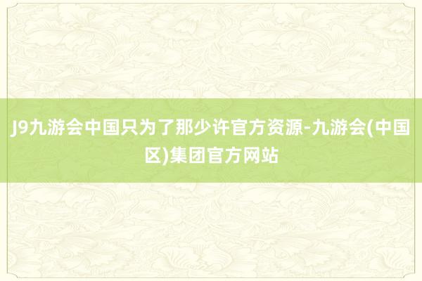 J9九游会中国只为了那少许官方资源-九游会(中国区)集团官方网站