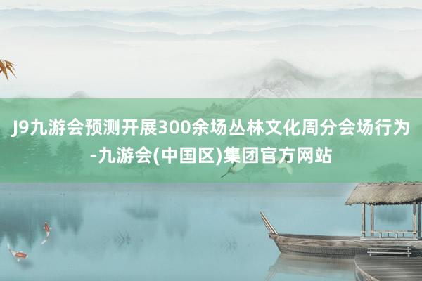 J9九游会预测开展300余场丛林文化周分会场行为-九游会(中国区)集团官方网站