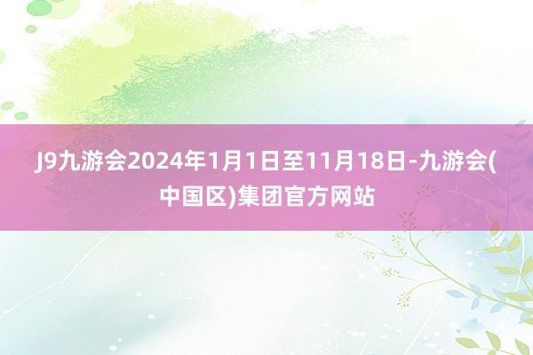 J9九游会2024年1月1日至11月18日-九游会(中国区)集团官方网站