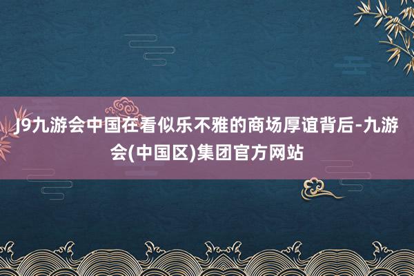 J9九游会中国在看似乐不雅的商场厚谊背后-九游会(中国区)集团官方网站