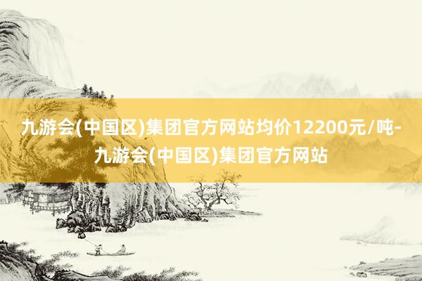 九游会(中国区)集团官方网站均价12200元/吨-九游会(中国区)集团官方网站