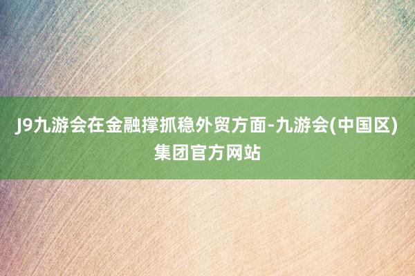 J9九游会在金融撑抓稳外贸方面-九游会(中国区)集团官方网站